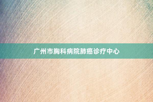 广州市胸科病院肺癌诊疗中心