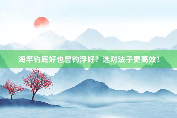 海竿钓底好也曾钓浮好？选对法子更高效！