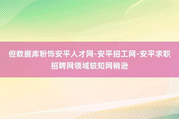 但数据库粉饰安平人才网-安平招工网-安平求职招聘网领域较知网稍逊